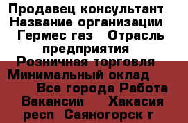 Продавец-консультант › Название организации ­ Гермес-газ › Отрасль предприятия ­ Розничная торговля › Минимальный оклад ­ 45 000 - Все города Работа » Вакансии   . Хакасия респ.,Саяногорск г.